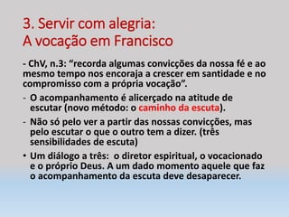 3. Servir com alegria:
A vocação em Francisco
- ChV, n.3: “recorda algumas convicções da nossa fé e ao
mesmo tempo nos encoraja a crescer em santidade e no
compromisso com a própria vocação”.
- O acompanhamento é alicerçado na atitude de
escutar (novo método: o caminho da escuta).
- Não só pelo ver a partir das nossas convicções, mas
pelo escutar o que o outro tem a dizer. (três
sensibilidades de escuta)
• Um diálogo a três: o diretor espiritual, o vocacionado
e o próprio Deus. A um dado momento aquele que faz
o acompanhamento da escuta deve desaparecer.
 