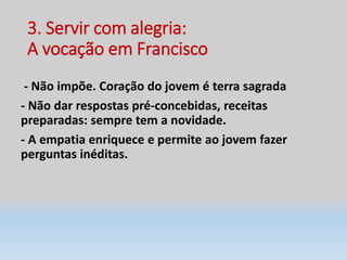 3. Servir com alegria:
A vocação em Francisco
- Não impõe. Coração do jovem é terra sagrada
- Não dar respostas pré-concebidas, receitas
preparadas: sempre tem a novidade.
- A empatia enriquece e permite ao jovem fazer
perguntas inéditas.
 