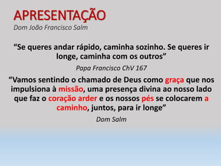 APRESENTAÇÃO
Dom João Francisco Salm
“Se queres andar rápido, caminha sozinho. Se queres ir
longe, caminha com os outros”
Papa Francisco ChV 167
“Vamos sentindo o chamado de Deus como graça que nos
impulsiona à missão, uma presença divina ao nosso lado
que faz o coração arder e os nossos pés se colocarem a
caminho, juntos, para ir longe”
Dom Salm
 
