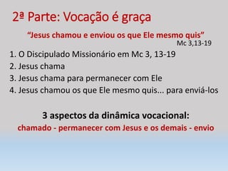 2ª Parte: Vocação é graça
“Jesus chamou e enviou os que Ele mesmo quis”
Mc 3,13-19
1. O Discipulado Missionário em Mc 3, 13-19
2. Jesus chama
3. Jesus chama para permanecer com Ele
4. Jesus chamou os que Ele mesmo quis... para enviá-los
3 aspectos da dinâmica vocacional:
chamado - permanecer com Jesus e os demais - envio
 