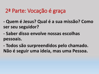 2ª Parte: Vocação é graça
- Quem é Jesus? Qual é a sua missão? Como
ser seu seguidor?
- Saber disso envolve nossas escolhas
pessoais.
- Todos são surpreendidos pelo chamado.
Não é seguir uma ideia, mas uma Pessoa.
 