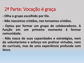 2ª Parte: Vocação é graça
- Olha o grupo escolhido por Ele.
- Não nascemos cristãos, nos tornamos cristãos.
- Optou por formar um grupo de colaboradores. A
função em um primeiro momento é formar
comunidade.
- Não nasce de suas capacidades e estratégias, nem
do voluntarismo e esforço em praticar virtudes, nem
do currículo, mas de uma experiência profunda com
Jesus.
 