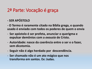 2ª Parte: Vocação é graça
- SER APÓSTOLO
- O Termo é raramente citado na Bíblia grega, e quando
usado é enviado com todos os poderes de quem o envia
- Ser apóstolo é ser profeta, anunciar o querigma e
expulsar demônios com a exousia de Cristo.
- Autoridade: nasce da coerência entre o ser e o fazer,
sem dicotomia.
- Seguir não é algo herdado por descendência.
- Ser chamado não é um ato mágico que nos
transforma em santos. Ex: Judas.
 
