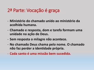 2ª Parte: Vocação é graça
- Ministério do chamado unido ao ministério da
acolhida humana.
- Chamado e resposta, dom e tarefa formam uma
unidade na ação de Deus.
- Sem resposta o milagre não acontece.
- No chamado Deus chama pelo nome. O chamado
não faz perder a identidade própria.
- Cada santo é uma missão bem sucedida.
 
