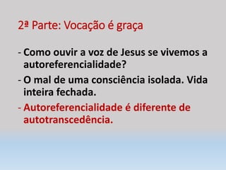 2ª Parte: Vocação é graça
- Como ouvir a voz de Jesus se vivemos a
autoreferencialidade?
- O mal de uma consciência isolada. Vida
inteira fechada.
- Autoreferencialidade é diferente de
autotranscedência.
 