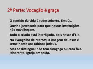 2ª Parte: Vocação é graça
- O sentido da vida é redescoberto. Emaús.
- Ouvir a juventude para que nossas instituições
não envelheçam.
- Todo o criado está interligado, pois nasce d’Ele.
- No Evangelho de Marcos, a imagem de Jesus é
semelhante aos rabinos judeus.
- Mas se distingue: não tem sinagoga ou casa fixa.
Itinerante. Igreja em saída.
 