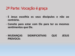 2ª Parte: Vocação é graça
- E Jesus escolhia os seus discípulos e não ao
contrário.
- Convite para estar com Ele para ter os mesmos
sentimentos que Ele.
- MUDANÇAS SIGNIFICATIVAS QUE JESUS
PROVOCA:
 