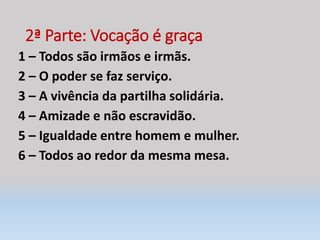 2ª Parte: Vocação é graça
1 – Todos são irmãos e irmãs.
2 – O poder se faz serviço.
3 – A vivência da partilha solidária.
4 – Amizade e não escravidão.
5 – Igualdade entre homem e mulher.
6 – Todos ao redor da mesma mesa.
 