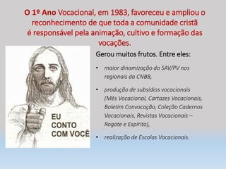 O 1º Ano Vocacional, em 1983, favoreceu e ampliou o
reconhecimento de que toda a comunidade cristã
é responsável pela animação, cultivo e formação das
vocações.
Gerou muitos frutos. Entre eles:
• maior dinamização do SAV/PV nos
regionais da CNBB,
• produção de subsídios vocacionais
(Mês Vocacional, Cartazes Vocacionais,
Boletim Convocação, Coleção Cadernos
Vocacionais, Revistas Vocacionais –
Rogate e Espírito),
• realização de Escolas Vocacionais.
 