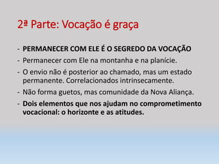 2ª Parte: Vocação é graça
- PERMANECER COM ELE É O SEGREDO DA VOCAÇÃO
- Permanecer com Ele na montanha e na planície.
- O envio não é posterior ao chamado, mas um estado
permanente. Correlacionados intrinsecamente.
- Não forma guetos, mas comunidade da Nova Aliança.
- Dois elementos que nos ajudam no comprometimento
vocacional: o horizonte e as atitudes.
 