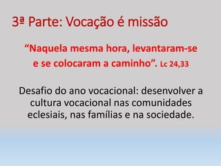 3ª Parte: Vocação é missão
“Naquela mesma hora, levantaram-se
e se colocaram a caminho”. Lc 24,33
Desafio do ano vocacional: desenvolver a
cultura vocacional nas comunidades
eclesiais, nas famílias e na sociedade.
 