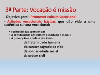 3ª Parte: Vocação é missão
- Objetivo geral: Promover cultura vocacional
- Atitudes vocacionais básicas que dão vida a uma
autêntica cultura vocacional:
• Formação das consciências
• A sensibilidade aos valores espirituais e morais
• A promoção e a defesa dos ideais:
da fraternidade humana
do caráter sagrado da vida
da solidariedade social
da ordem civil
 