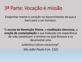 3ª Parte: Vocação é missão
Empenhar mente e coração no discernimento do que é
bom para o ser humano.
“A escuta da Revelação Divina, a meditação silenciosa, a
oração de contemplação e sua tradução em experiência
de vida constituem o terreno no qual floresce e se
desenvolve uma
autêntica cultura vocacional”.
São João Paulo II (n. 152)
 