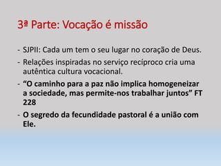 3ª Parte: Vocação é missão
- SJPII: Cada um tem o seu lugar no coração de Deus.
- Relações inspiradas no serviço recíproco cria uma
autêntica cultura vocacional.
- “O caminho para a paz não implica homogeneizar
a sociedade, mas permite-nos trabalhar juntos” FT
228
- O segredo da fecundidade pastoral é a união com
Ele.
 
