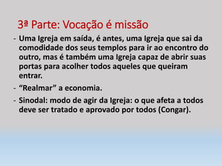 3ª Parte: Vocação é missão
- Uma Igreja em saída, é antes, uma Igreja que sai da
comodidade dos seus templos para ir ao encontro do
outro, mas é também uma Igreja capaz de abrir suas
portas para acolher todos aqueles que queiram
entrar.
- “Realmar” a economia.
- Sinodal: modo de agir da Igreja: o que afeta a todos
deve ser tratado e aprovado por todos (Congar).
 