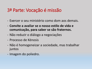 3ª Parte: Vocação é missão
- Exercer o seu ministério como dom aos demais.
- Convite a avaliar se o nosso estilo de vida e
comunicação, para saber se são fraternos.
- Não reduzir o diálogo a negociações
- Processo de Kénosis
- Não é homogeneizar a sociedade, mas trabalhar
juntos
- Imagem do poliedro.
 