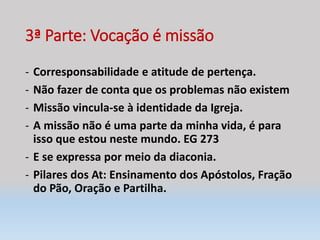3ª Parte: Vocação é missão
- Corresponsabilidade e atitude de pertença.
- Não fazer de conta que os problemas não existem
- Missão vincula-se à identidade da Igreja.
- A missão não é uma parte da minha vida, é para
isso que estou neste mundo. EG 273
- E se expressa por meio da diaconia.
- Pilares dos At: Ensinamento dos Apóstolos, Fração
do Pão, Oração e Partilha.
 