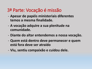 3ª Parte: Vocação é missão
- Apesar de papéis ministeriais diferentes
temos a mesma finalidade.
- A vocação adquire a sua plenitude na
comunidade.
- Diante do altar entendemos a nossa vocação.
- Quem está dentro deve permanecer e quem
está fora deve ser atraído
- Viu, sentiu compaixão e cuidou dele.
 