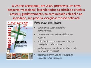 O 2º Ano Vocacional, em 2003, promoveu um novo
despertar vocacional, levando todos os cristãos e cristãs a
assumir, gradativamente, na comunidade eclesial e na
sociedade, sua própria vocação e missão batismal.
Favoreceu, em síntese:
• consciência vocacional das
comunidades,
• redescoberta da universalidade da
vocação,
• valorização das equipes vocacionais
paroquiais e diocesanas,
• melhor compreensão do sentido e valor
da vocação batismal,
• maior compreensão da teologia da
vocação e das vocações.
 