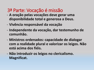 3ª Parte: Vocação é missão
- A oração pelas vocações deve gerar uma
disponibilidade total e generosa a Deus.
- Vivência responsável da vocação
- Independente da vocação, dar testemunho de
comunhão.
- Ministros ordenados: capacidade de dialogar
com a realidade plural e valorizar os leigos. Não
está acima dos fiéis.
- Não introduzir os leigos no clericalismo.
Magnificat.
 