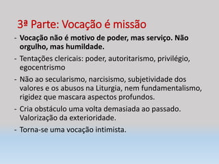 3ª Parte: Vocação é missão
- Vocação não é motivo de poder, mas serviço. Não
orgulho, mas humildade.
- Tentações clericais: poder, autoritarismo, privilégio,
egocentrismo
- Não ao secularismo, narcisismo, subjetividade dos
valores e os abusos na Liturgia, nem fundamentalismo,
rigidez que mascara aspectos profundos.
- Cria obstáculo uma volta demasiada ao passado.
Valorização da exterioridade.
- Torna-se uma vocação intimista.
 