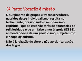 3ª Parte: Vocação é missão
- O surgimento de grupos ultraconservadores,
nascidos desse individualismo, resulta no
fechamento, ocasionando o mundanismo
espiritual, que se esconde atrás de aparências de
religiosidade e de um falso amor à Igreja (EG 93),
alimentando-se de um gnosticismo, subjetivismo
e neopelagianismo.
- Não à laicização do clero e não ao clericalização
dos leigos.
 