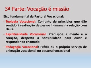 3ª Parte: Vocação é missão
Eixo fundamental da Pastoral Vocacional:
- Teologia Vocacional: Conjunto de princípios que dão
sentido à realização da pessoa humana na relação com
Deus.
- Espiritualidade Vocacional: Predispõe a mente e o
coração, desperta a sensibilidade para ouvir e
responder ao chamado.
- Pedagogia Vocacional: Práxis ou o próprio serviço de
animação vocacional ou pastoral vocacional
 