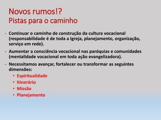 Novos rumos!?
Pistas para o caminho
- Continuar o caminho de construção da cultura vocacional
(responsabilidade é de toda a Igreja, planejamento, organização,
serviço em rede).
- Aumentar a consciência vocacional nas paróquias e comunidades
(mentalidade vocacional em toda ação evangelizadora).
- Necessitamos avançar, fortalecer ou transformar as seguintes
dimensões:
• Espiritualidade
• Itinerário
• Missão
• Planejamento
 