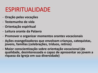 ESPIRITUALIDADE
- Oração pelas vocações
- Testemunho de vida
- Orientação espiritual
- Leitura orante da Palavra
- Promover e organizar momentos orantes vocacionais
- Ações evangelizadoras que envolvam crianças, catequistas,
jovens, famílias (celebrações, tríduos, retiros)
- Maior conscientização sobre orientação vocacional (de
qualidade, desinteressada e capaz de apresentar ao jovem a
riqueza da Igreja em sua diversidade)
 