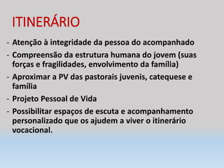 ITINERÁRIO
- Atenção à integridade da pessoa do acompanhado
- Compreensão da estrutura humana do jovem (suas
forças e fragilidades, envolvimento da família)
- Aproximar a PV das pastorais juvenis, catequese e
família
- Projeto Pessoal de Vida
- Possibilitar espaços de escuta e acompanhamento
personalizado que os ajudem a viver o itinerário
vocacional.
 
