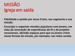 MISSÃO
Igreja em saída
- Fidelidade e paixão por Jesus Cristo, seu segmento e sua
missão.
- Encorajar e organizar missões populares com jovens, em
vista da renovação de experiências de fé e de projetos
vocacionais, abrindo espaços para que os jovens criem
novas formas de missão, por exemplo, nas redes sociais.
 