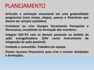 PLANEJAMENTO
- Articular a animação vocacional em uma gradualidade
progressiva (com metas, etapas, passos e itinerários que
devem ser sempre avaliados)
- Fortalecer ou criar Equipes Vocacionais Paroquiais e
Diocesanas, investindo na formação dos membros.
- Integrar SAV-PV com as demais pastorais no âmbito da
ação evangelizadora. (SAV como instrumento de
integração de ação pastoral).
- Unidade e comunhão. Trabalho em equipe.
- Prever recursos financeiros para criar e manter atividades
e formações.
 