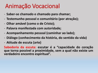Animação Vocacional
- Saber-se chamado e chamado para chamar;
- Testemunho pessoal e comunitário (por atração);
- Olhar amável (como o de Cristo);
- Palavra manifestada com autoridade;
- Acompanhamento pessoal (caminhar ao lado);
- Diálogo (conhecimento da história, do sentido da vida)
- Atitude de escuta (arte)
Sabedoria da escuta: escutar é a “capacidade do coração
que torna possível a proximidade, sem a qual não existe um
verdadeiro encontro espiritual”.
 