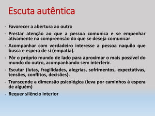 Escuta autêntica
- Favorecer a abertura ao outro
- Prestar atenção ao que a pessoa comunica e se empenhar
ativamente na compreensão do que se deseja comunicar
- Acompanhar com verdadeiro interesse a pessoa naquilo que
busca e espera de si (empatia).
- Pôr o próprio mundo de lado para aproximar o mais possível do
mundo do outro, acompanhando sem interferir.
- Escutar (lutas, fragilidades, alegrias, sofrimentos, expectativas,
tensões, conflitos, decisões).
- Transcende a dimensão psicológica (leva por caminhos à espera
de alguém)
- Requer silêncio interior
 