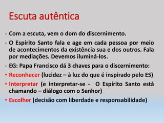 Escuta autêntica
- Com a escuta, vem o dom do discernimento.
- O Espírito Santo fala e age em cada pessoa por meio
de acontecimentos da existência sua e dos outros. Fala
por mediações. Devemos iluminá-los.
- EG: Papa Francisco dá 3 chaves para o discernimento:
• Reconhecer (lucidez – à luz do que é inspirado pelo ES)
• Interpretar (e interpretar-se - O Espírito Santo está
chamando – diálogo com o Senhor)
• Escolher (decisão com liberdade e responsabilidade)
 