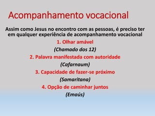 Acompanhamento vocacional
Assim como Jesus no encontro com as pessoas, é preciso ter
em qualquer experiência de acompanhamento vocacional
1. Olhar amável
(Chamado dos 12)
2. Palavra manifestada com autoridade
(Cafarnaum)
3. Capacidade de fazer-se próximo
(Samaritana)
4. Opção de caminhar juntos
(Emaús)
 