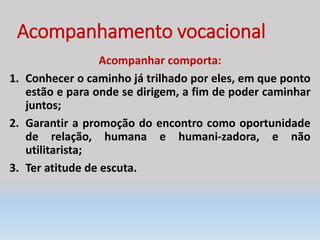 Acompanhamento vocacional
Acompanhar comporta:
1. Conhecer o caminho já trilhado por eles, em que ponto
estão e para onde se dirigem, a fim de poder caminhar
juntos;
2. Garantir a promoção do encontro como oportunidade
de relação, humana e humani-zadora, e não
utilitarista;
3. Ter atitude de escuta.
 