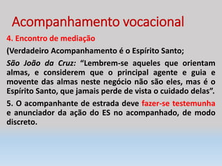Acompanhamento vocacional
4. Encontro de mediação
(Verdadeiro Acompanhamento é o Espírito Santo;
São João da Cruz: “Lembrem-se aqueles que orientam
almas, e considerem que o principal agente e guia e
movente das almas neste negócio não são eles, mas é o
Espírito Santo, que jamais perde de vista o cuidado delas”.
5. O acompanhante de estrada deve fazer-se testemunha
e anunciador da ação do ES no acompanhado, de modo
discreto.
 