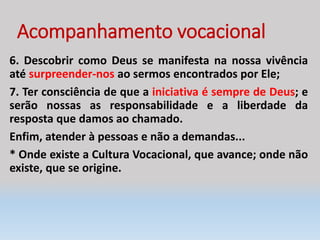 Acompanhamento vocacional
6. Descobrir como Deus se manifesta na nossa vivência
até surpreender-nos ao sermos encontrados por Ele;
7. Ter consciência de que a iniciativa é sempre de Deus; e
serão nossas as responsabilidade e a liberdade da
resposta que damos ao chamado.
Enfim, atender à pessoas e não a demandas...
* Onde existe a Cultura Vocacional, que avance; onde não
existe, que se origine.
 