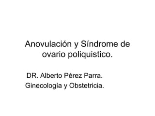 Anovulación y Síndrome de
   ovario poliquistico.

DR. Alberto Pérez Parra.
Ginecología y Obstetricia.
 