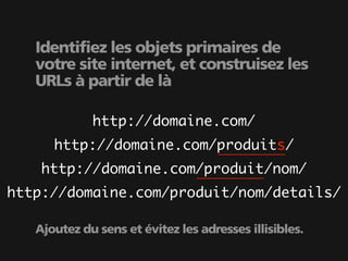 Identifiez les objets primaires de
   votre site internet, et construisez les
   URLs à partir de là

             http://domaine.com/
      http://domaine.com/produits/
    http://domaine.com/produit/nom/
http://domaine.com/produit/nom/details/

   Ajoutez du sens et évitez les adresses illisibles.
 