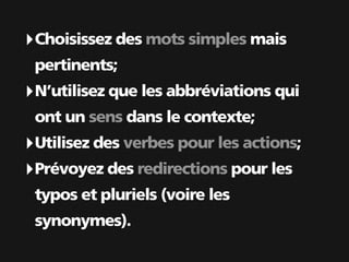 ‣ Choisissez des mots simples mais
 pertinents;
‣ N’utilisez que les abbréviations qui
 ont un sens dans le contexte;
‣ Utilisez des verbes pour les actions;
‣ Prévoyez des redirections pour les
 typos et pluriels (voire les
 synonymes).
 