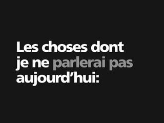Les choses dont
je ne parlerai pas
aujourd’hui:
 