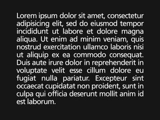 Lorem ipsum dolor sit amet, consectetur
adipisicing elit, sed do eiusmod tempor
incididunt ut labore et dolore magna
aliqua. Ut enim ad minim veniam, quis
nostrud exercitation ullamco laboris nisi
ut aliquip ex ea commodo consequat.
Duis aute irure dolor in reprehenderit in
voluptate velit esse cillum dolore eu
fugiat nulla pariatur. Excepteur sint
occaecat cupidatat non proident, sunt in
culpa qui officia deserunt mollit anim id
est laborum.
 