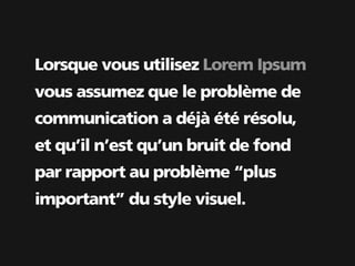 Lorsque vous utilisez Lorem Ipsum
vous assumez que le problème de
communication a déjà été résolu,
et qu’il n’est qu’un bruit de fond
par rapport au problème “plus
important” du style visuel.
 