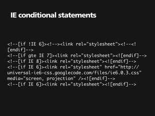 IE conditional statements


<!--[if !IE 6]><!--><link rel="stylesheet"><!--<!
[endif]-->
<!--[if gte IE 7]><link rel="stylesheet"><![endif]-->
<!--[if IE 8]><link rel="stylesheet"><![endif]-->
<!--[if IE 6]><link rel="stylesheet" href="http://
universal-ie6-css.googlecode.com/files/ie6.0.3.css"
media="screen, projection" /><![endif]-->
<!--[if IE 6]><link rel="stylesheet"><![endif]-->
 