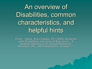 An overview of
Disabilities, common
characteristics, and
helpful hints
From: Johns, B & Crowley, EP (2005).Students
with Disabilities and General Education: A
desktop Reference for School Personnel.
Horsham, PA: LRP Publications. Chapter 7.
 
