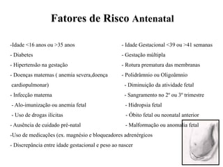 -Idade <16 anos ou >35 anos - Idade Gestacional <39 ou >41 semanas
- Diabetes - Gestação múltipla
- Hipertensão na gestação - Rotura prematura das membranas
- Doenças maternas ( anemia severa,doença - Polidrâmnio ou Oligoâmnio
cardiopulmonar) - Diminuição da atividade fetal
- Infecção materna - Sangramento no 2º ou 3º trimestre
- Alo-imunização ou anemia fetal - Hidropsia fetal
- Uso de drogas ilícitas - Óbito fetal ou neonatal anterior
- Ausência de cuidado pré-natal - Malformação ou anomalia fetal
-Uso de medicações (ex. magnésio e bloqueadores adrenérgicos
- Discrepância entre idade gestacional e peso ao nascer
Fatores de Risco Antenatal
 