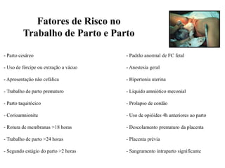 - Parto cesáreo - Padrão anormal de FC fetal
- Uso de fórcipe ou extração a vácuo - Anestesia geral
- Apresentação não cefálica - Hipertonia uterina
- Trabalho de parto prematuro - Líquido amniótico meconial
- Parto taquitócico - Prolapso de cordão
- Corioamnionite - Uso de opióides 4h anteriores ao parto
- Rotura de membranas >18 horas - Descolamento prematuro da placenta
- Trabalho de parto >24 horas - Placenta prévia
- Segundo estágio do parto >2 horas - Sangramento intraparto significante
Fatores de Risco no
Trabalho de Parto e Parto
 