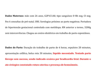 Dados Maternos: mãe com 26 anos, G2P1C1A0, tipo sanguíneo O Rh neg. CI neg.
Fez 6 consultas de pré-natal, UBS. Sorologias próximo ao parto negativas. Portadora
de hipertensão gestacional controlada com metildopa. RN anterior a termo, 3200g
sem intercorrências. Chegou ao centro obstétrico em trabalho de parto espontâneo.
Dados do Parto: Duração do trabalho de parto de 6 horas, expulsivo 20 minutos,
apresentação cefálica, bolsa rota 30 minutos, liquido meconiado. Tentado parto
fórceps sem sucesso, sendo indicado cesárea por bradicardia fetal. Durante o
ato cirúrgico constatado rotura uterina e presença de hemoâmnio.
 